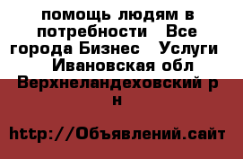 помощь людям в потребности - Все города Бизнес » Услуги   . Ивановская обл.,Верхнеландеховский р-н
